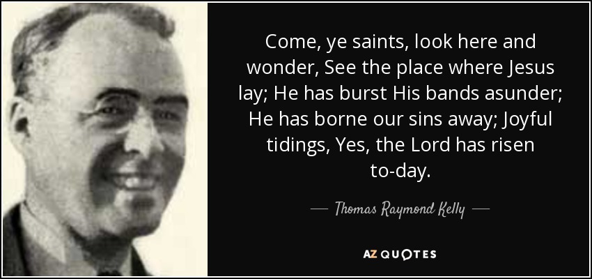 Come, ye saints, look here and wonder, See the place where Jesus lay; He has burst His bands asunder; He has borne our sins away; Joyful tidings, Yes, the Lord has risen to-day. - Thomas Raymond Kelly