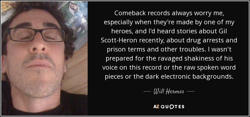 Comeback records always worry me, especially when they're made by one of my heroes, and I'd heard stories about Gil Scott-Heron recently, about drug arrests and prison terms and other troubles. I wasn't prepared for the ravaged shakiness of his voice on this record or the raw spoken word pieces or the dark electronic backgrounds. - Will Hermes
