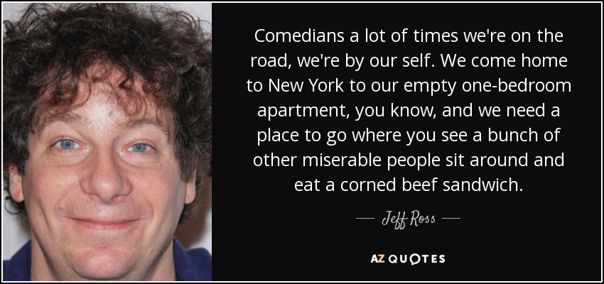 Comedians a lot of times we're on the road, we're by our self. We come home to New York to our empty one-bedroom apartment, you know, and we need a place to go where you see a bunch of other miserable people sit around and eat a corned beef sandwich. - Jeff Ross