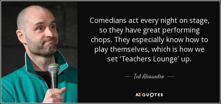 Comedians act every night on stage, so they have great performing chops. They especially know how to play themselves, which is how we set 'Teachers Lounge' up. - Ted Alexandro