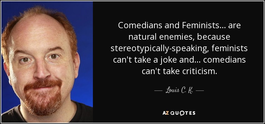 Comedians and Feminists... are natural enemies, because stereotypically-speaking, feminists can't take a joke and... comedians can't take criticism. - Louis C. K.