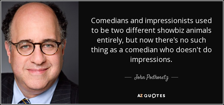 Comedians and impressionists used to be two different showbiz animals entirely, but now there's no such thing as a comedian who doesn't do impressions. - John Podhoretz