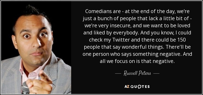 Comedians are - at the end of the day, we're just a bunch of people that lack a little bit of - we're very insecure, and we want to be loved and liked by everybody. And you know, I could check my Twitter and there could be 150 people that say wonderful things. There'll be one person who says something negative. And all we focus on is that negative. - Russell Peters