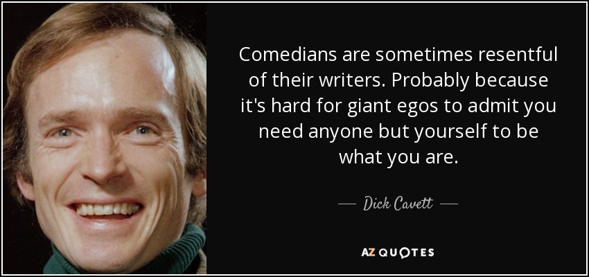 Comedians are sometimes resentful of their writers. Probably because it's hard for giant egos to admit you need anyone but yourself to be what you are. - Dick Cavett
