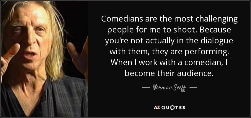 Comedians are the most challenging people for me to shoot. Because you're not actually in the dialogue with them, they are performing. When I work with a comedian, I become their audience. - Norman Seeff