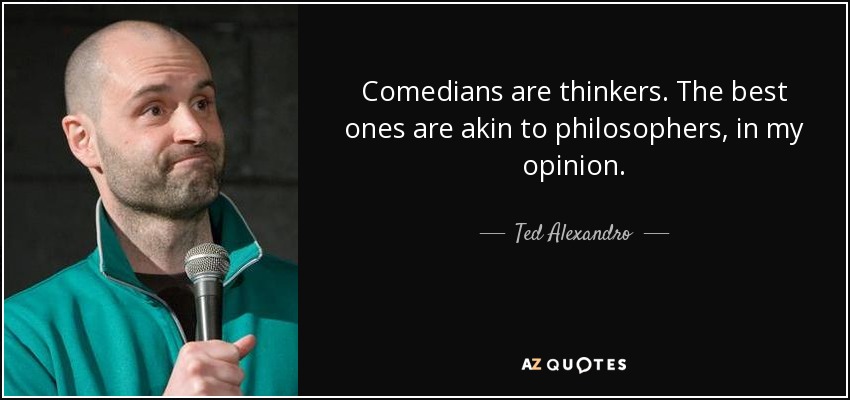 Comedians are thinkers. The best ones are akin to philosophers, in my opinion. - Ted Alexandro