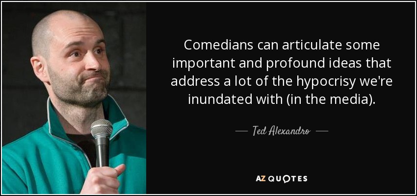 Comedians can articulate some important and profound ideas that address a lot of the hypocrisy we're inundated with (in the media). - Ted Alexandro
