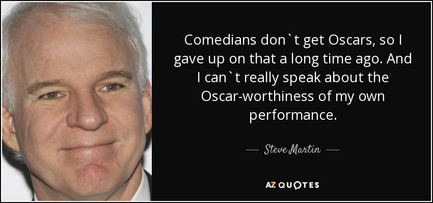 Comedians don`t get Oscars, so I gave up on that a long time ago. And I can`t really speak about the Oscar-worthiness of my own performance. - Steve Martin