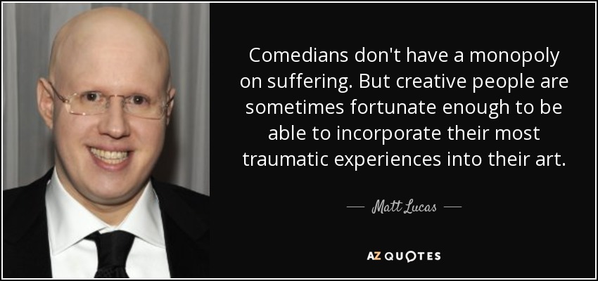 Comedians don't have a monopoly on suffering. But creative people are sometimes fortunate enough to be able to incorporate their most traumatic experiences into their art. - Matt Lucas