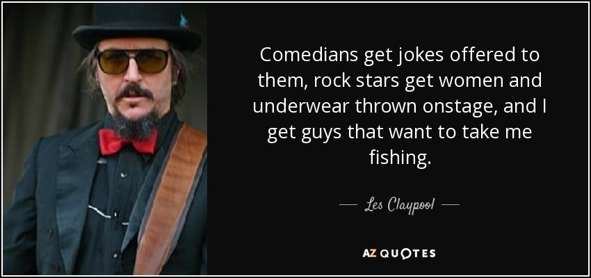Comedians get jokes offered to them, rock stars get women and underwear thrown onstage, and I get guys that want to take me fishing. - Les Claypool