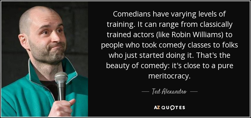 Comedians have varying levels of training. It can range from classically trained actors (like Robin Williams) to people who took comedy classes to folks who just started doing it. That's the beauty of comedy: it's close to a pure meritocracy. - Ted Alexandro