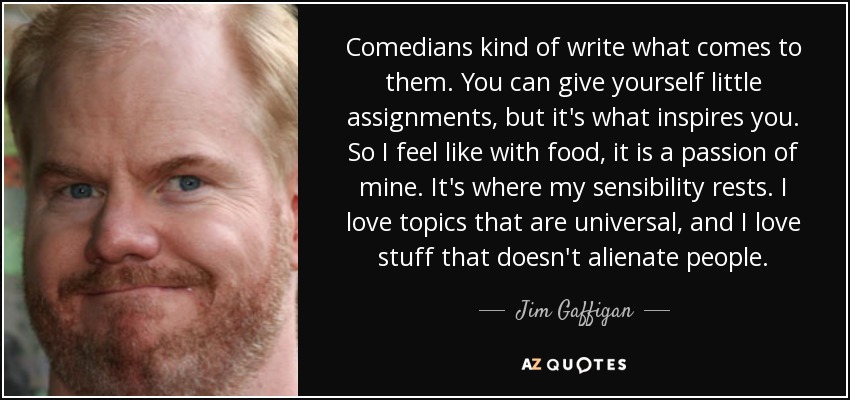 Comedians kind of write what comes to them. You can give yourself little assignments, but it's what inspires you. So I feel like with food, it is a passion of mine. It's where my sensibility rests. I love topics that are universal, and I love stuff that doesn't alienate people. - Jim Gaffigan