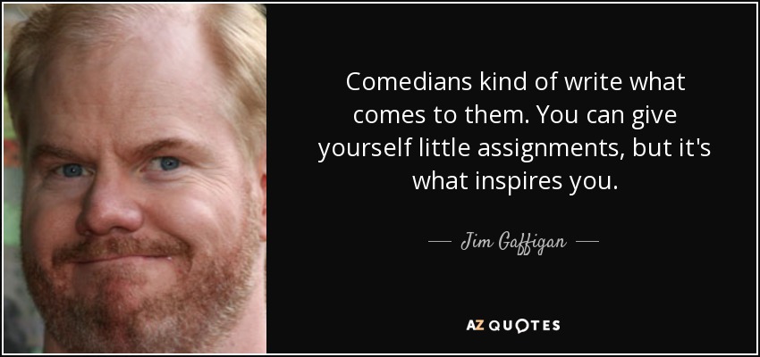 Comedians kind of write what comes to them. You can give yourself little assignments, but it's what inspires you. - Jim Gaffigan