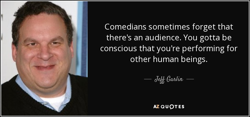 Comedians sometimes forget that there's an audience. You gotta be conscious that you're performing for other human beings. - Jeff Garlin