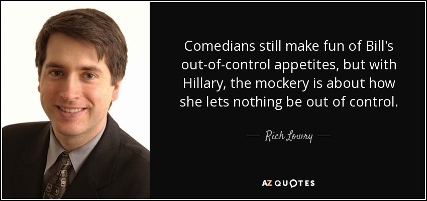 Comedians still make fun of Bill's out-of-control appetites, but with Hillary, the mockery is about how she lets nothing be out of control. - Rich Lowry