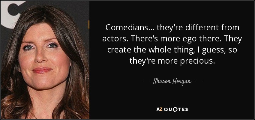 Comedians... they're different from actors. There's more ego there. They create the whole thing, I guess, so they're more precious. - Sharon Horgan
