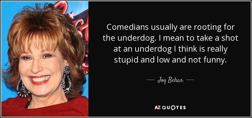 Comedians usually are rooting for the underdog. I mean to take a shot at an underdog I think is really stupid and low and not funny. - Joy Behar