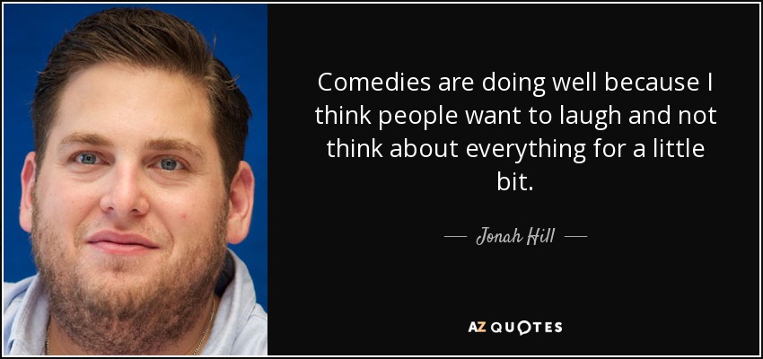 Comedies are doing well because I think people want to laugh and not think about everything for a little bit. - Jonah Hill