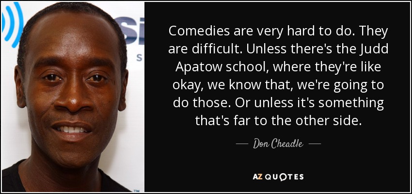 Comedies are very hard to do. They are difficult. Unless there's the Judd Apatow school, where they're like okay, we know that, we're going to do those. Or unless it's something that's far to the other side. - Don Cheadle