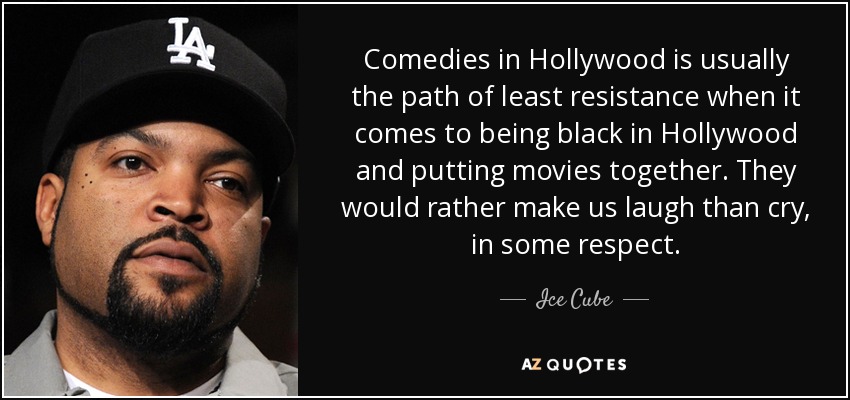 Comedies in Hollywood is usually the path of least resistance when it comes to being black in Hollywood and putting movies together. They would rather make us laugh than cry, in some respect. - Ice Cube