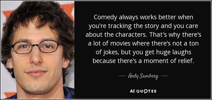 Comedy always works better when you're tracking the story and you care about the characters. That's why there's a lot of movies where there's not a ton of jokes, but you get huge laughs because there's a moment of relief. - Andy Samberg