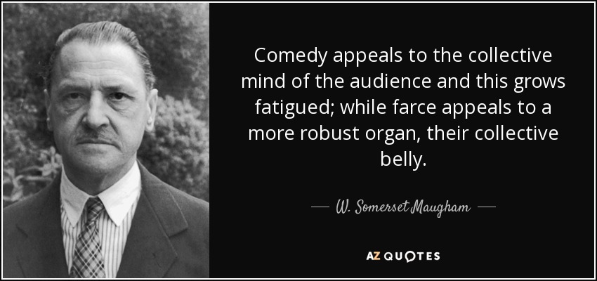 Comedy appeals to the collective mind of the audience and this grows fatigued; while farce appeals to a more robust organ, their collective belly. - W. Somerset Maugham