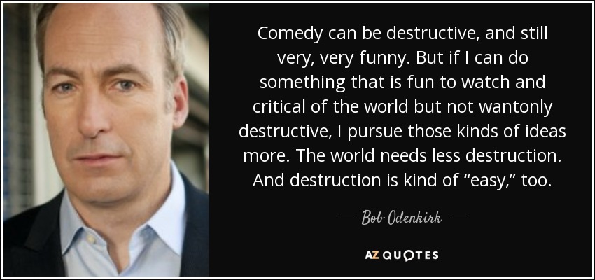 Comedy can be destructive, and still very, very funny. But if I can do something that is fun to watch and critical of the world but not wantonly destructive, I pursue those kinds of ideas more. The world needs less destruction. And destruction is kind of “easy,” too. - Bob Odenkirk