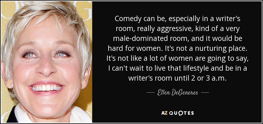 Comedy can be, especially in a writer's room, really aggressive, kind of a very male-dominated room, and it would be hard for women. It's not a nurturing place. It's not like a lot of women are going to say, I can't wait to live that lifestyle and be in a writer's room until 2 or 3 a.m. - Ellen DeGeneres