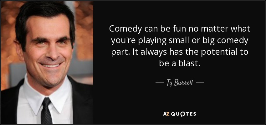 Comedy can be fun no matter what you're playing small or big comedy part. It always has the potential to be a blast. - Ty Burrell