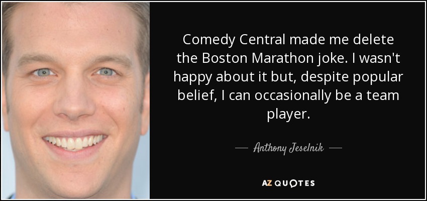 Comedy Central made me delete the Boston Marathon joke. I wasn't happy about it but, despite popular belief, I can occasionally be a team player. - Anthony Jeselnik