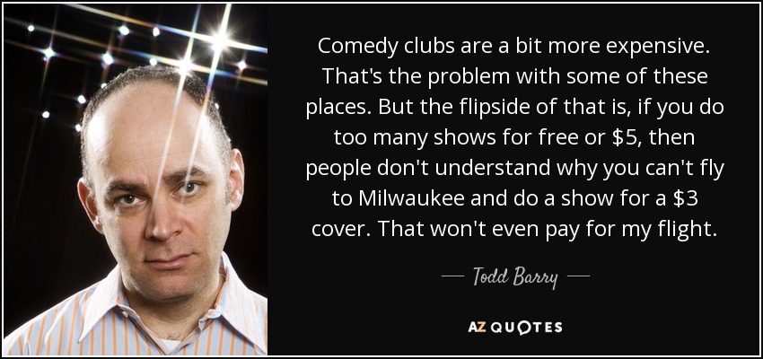 Comedy clubs are a bit more expensive. That's the problem with some of these places. But the flipside of that is, if you do too many shows for free or $5, then people don't understand why you can't fly to Milwaukee and do a show for a $3 cover. That won't even pay for my flight. - Todd Barry