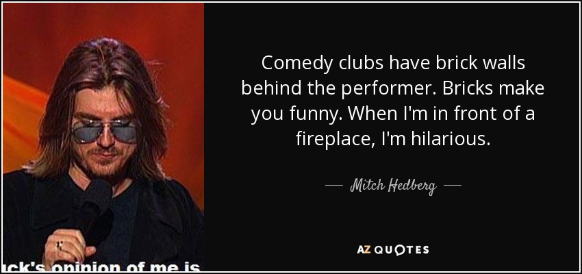 Comedy clubs have brick walls behind the performer. Bricks make you funny. When I'm in front of a fireplace, I'm hilarious. - Mitch Hedberg