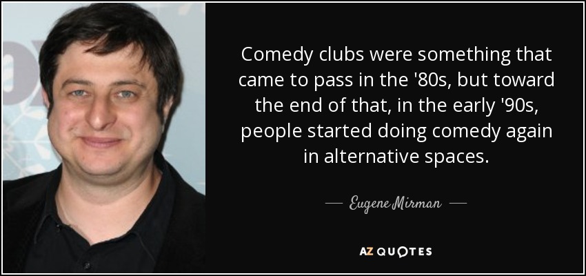 Comedy clubs were something that came to pass in the '80s, but toward the end of that, in the early '90s, people started doing comedy again in alternative spaces. - Eugene Mirman