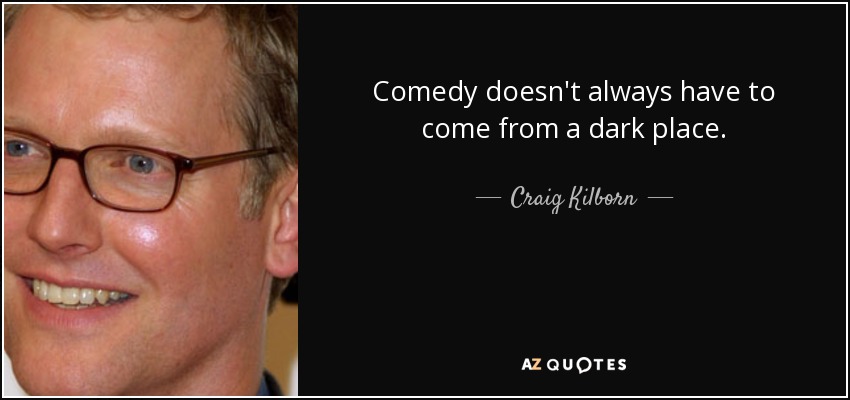 Comedy doesn't always have to come from a dark place. - Craig Kilborn