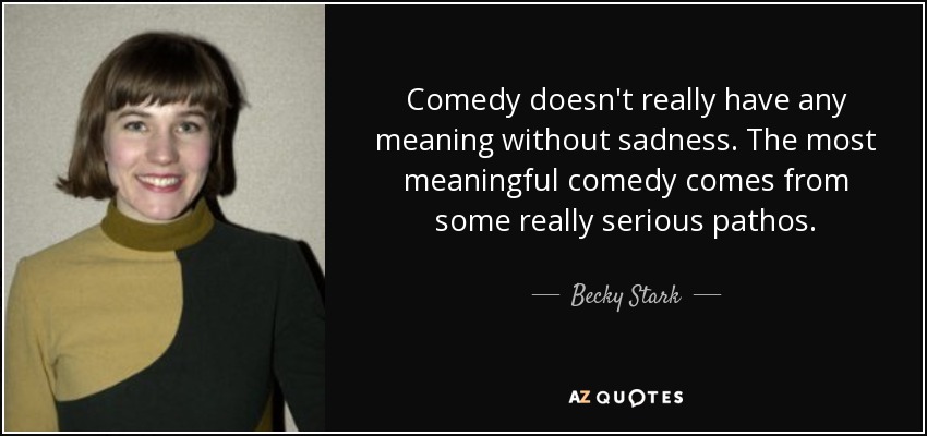Comedy doesn't really have any meaning without sadness. The most meaningful comedy comes from some really serious pathos. - Becky Stark