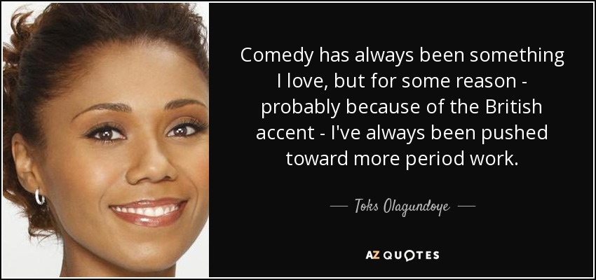 Comedy has always been something I love, but for some reason - probably because of the British accent - I've always been pushed toward more period work. - Toks Olagundoye