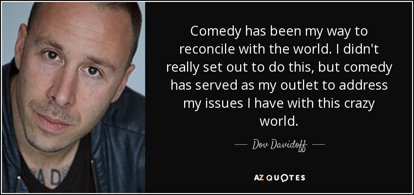 Comedy has been my way to reconcile with the world. I didn't really set out to do this, but comedy has served as my outlet to address my issues I have with this crazy world. - Dov Davidoff