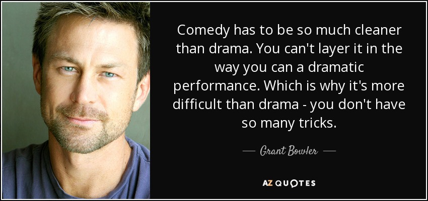 Comedy has to be so much cleaner than drama. You can't layer it in the way you can a dramatic performance. Which is why it's more difficult than drama - you don't have so many tricks. - Grant Bowler