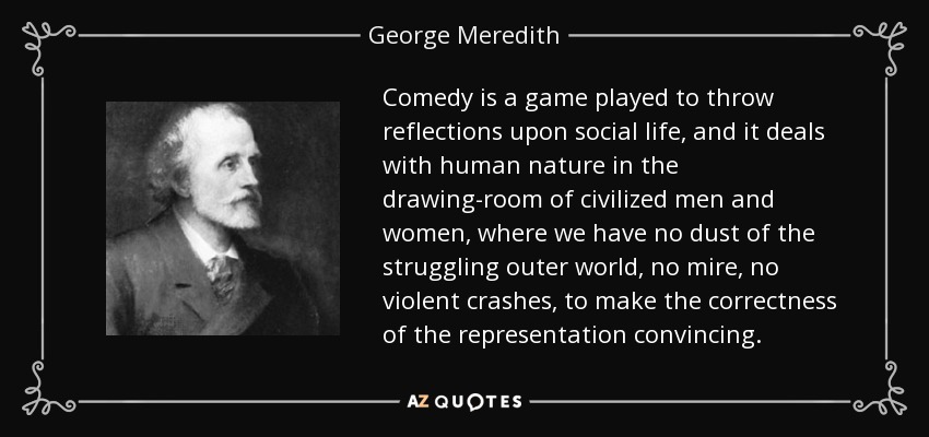 Comedy is a game played to throw reflections upon social life, and it deals with human nature in the drawing-room of civilized men and women, where we have no dust of the struggling outer world, no mire, no violent crashes, to make the correctness of the representation convincing. - George Meredith