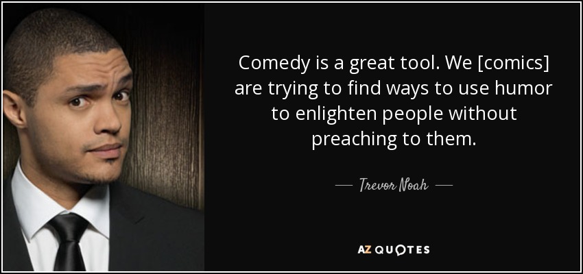 Comedy is a great tool. We [comics] are trying to find ways to use humor to enlighten people without preaching to them. - Trevor Noah