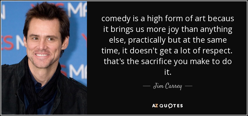 comedy is a high form of art becaus it brings us more joy than anything else, practically but at the same time, it doesn't get a lot of respect. that's the sacrifice you make to do it. - Jim Carrey