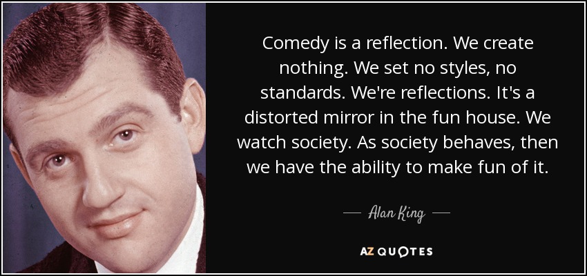 Comedy is a reflection. We create nothing. We set no styles, no standards. We're reflections. It's a distorted mirror in the fun house. We watch society. As society behaves, then we have the ability to make fun of it. - Alan King