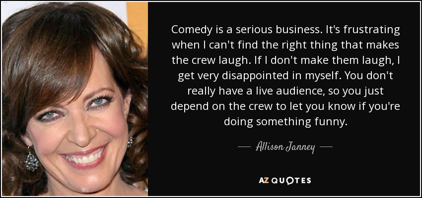 Comedy is a serious business. It's frustrating when I can't find the right thing that makes the crew laugh. If I don't make them laugh, I get very disappointed in myself. You don't really have a live audience, so you just depend on the crew to let you know if you're doing something funny. - Allison Janney