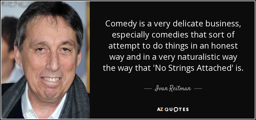 Comedy is a very delicate business, especially comedies that sort of attempt to do things in an honest way and in a very naturalistic way the way that 'No Strings Attached' is. - Ivan Reitman
