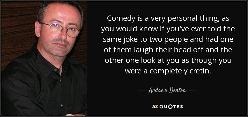Comedy is a very personal thing, as you would know if you've ever told the same joke to two people and had one of them laugh their head off and the other one look at you as though you were a completely cretin. - Andrew Denton