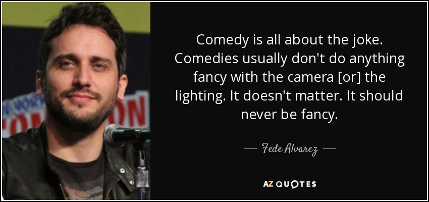 Comedy is all about the joke. Comedies usually don't do anything fancy with the camera [or] the lighting. It doesn't matter. It should never be fancy. - Fede Alvarez