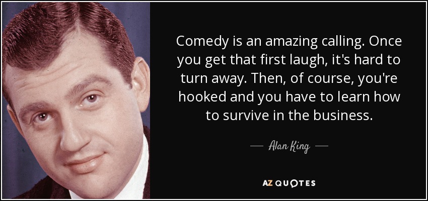 Comedy is an amazing calling. Once you get that first laugh, it's hard to turn away. Then, of course, you're hooked and you have to learn how to survive in the business. - Alan King