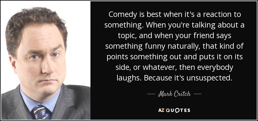Comedy is best when it's a reaction to something. When you're talking about a topic, and when your friend says something funny naturally, that kind of points something out and puts it on its side, or whatever, then everybody laughs. Because it's unsuspected. - Mark Critch