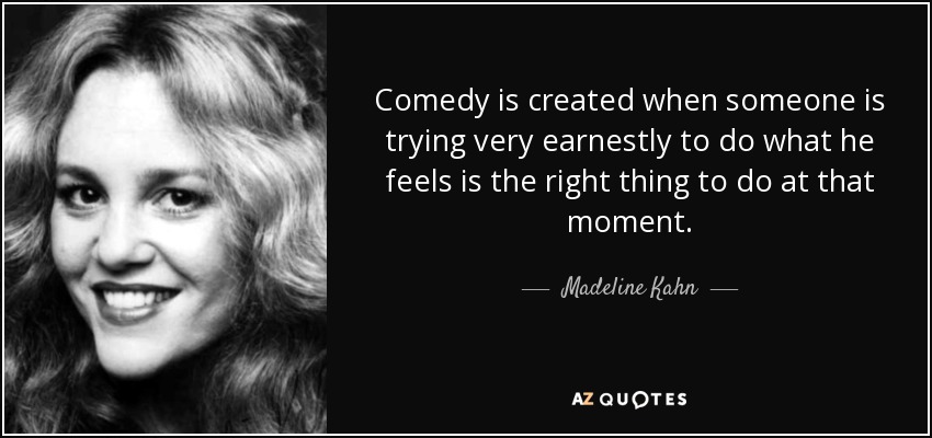 Comedy is created when someone is trying very earnestly to do what he feels is the right thing to do at that moment. - Madeline Kahn
