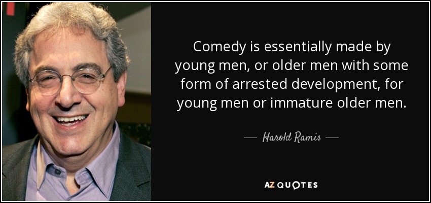 Comedy is essentially made by young men, or older men with some form of arrested development, for young men or immature older men. - Harold Ramis